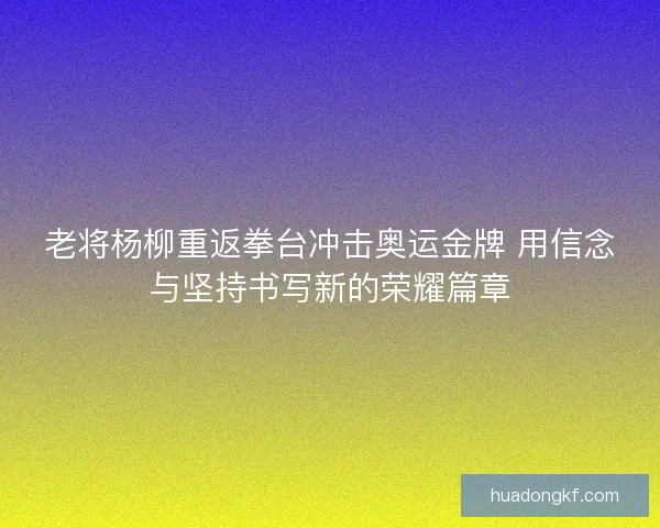 老将杨柳重返拳台冲击奥运金牌 用信念与坚持书写新的荣耀篇章