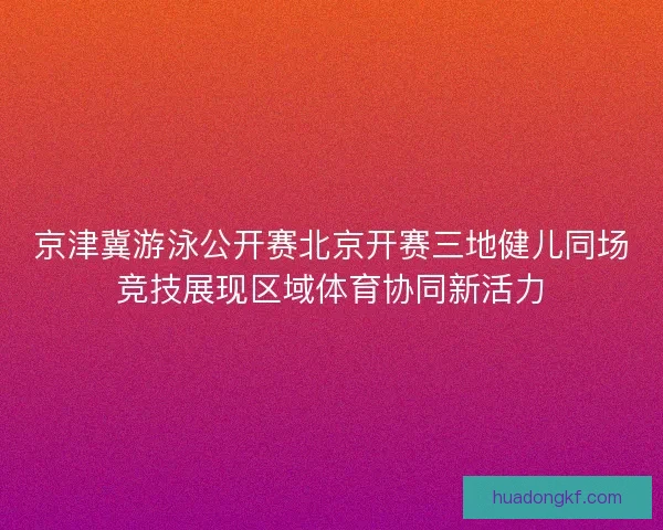 京津冀游泳公开赛北京开赛三地健儿同场竞技展现区域体育协同新活力